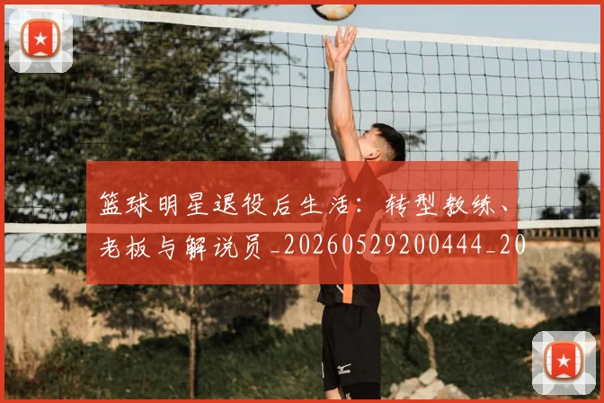 篮球明星退役后生活：转型教练、老板与解说员_20260529200444_20260803142001