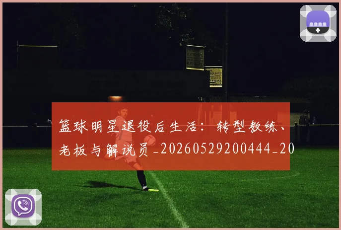 篮球明星退役后生活：转型教练、老板与解说员_20260529200444_20260708200919