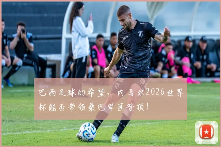 巴西足球的希望，内马尔2026世界杯能否带领桑巴军团登顶！