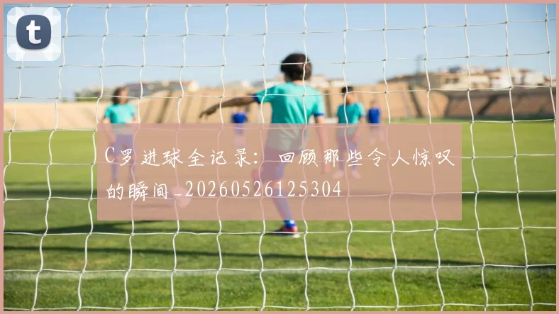 C罗进球全记录：回顾那些令人惊叹的瞬间_20260526125304