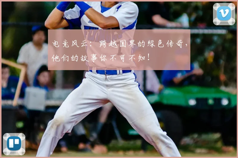 电竞风云：跨越国界的绿色传奇，他们的故事你不可不知！