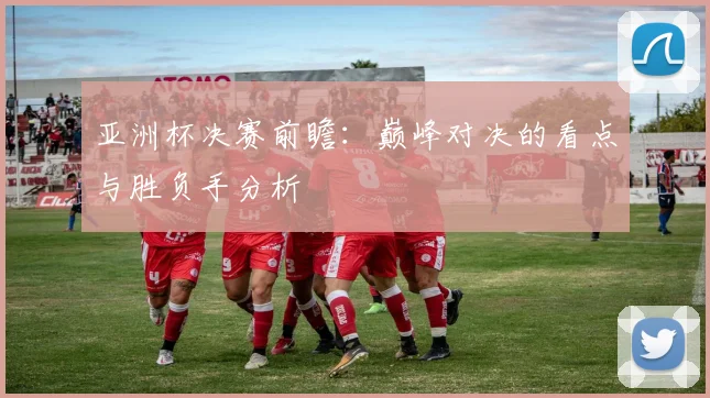 亚洲杯决赛前瞻：巅峰对决的看点与胜负手分析