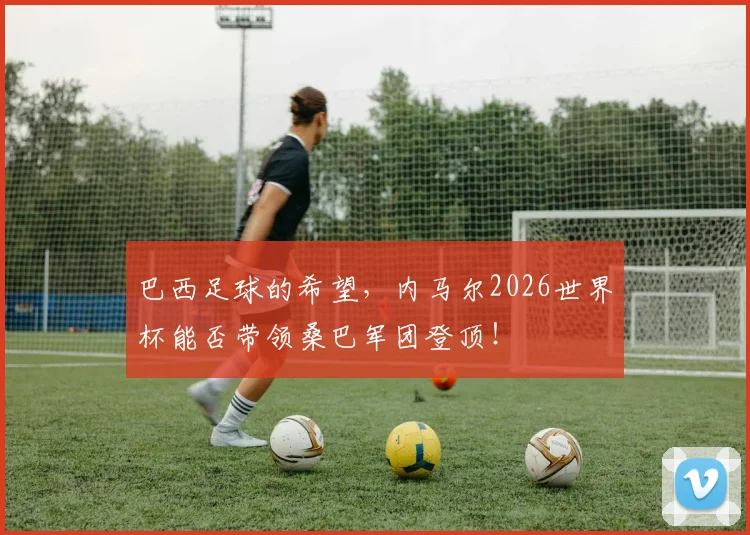 巴西足球的希望，内马尔2026世界杯能否带领桑巴军团登顶！