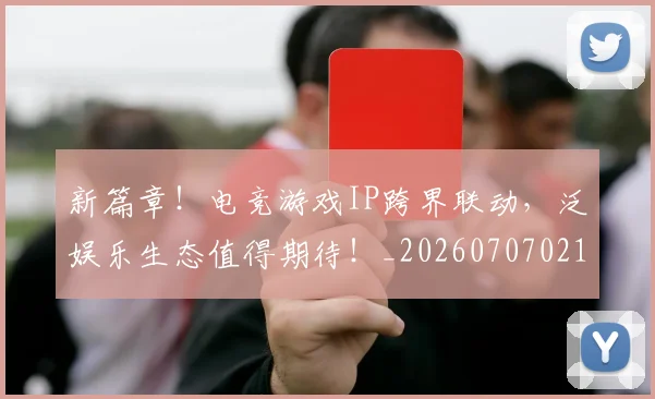 新篇章！电竞游戏IP跨界联动，泛娱乐生态值得期待！_20260707021014