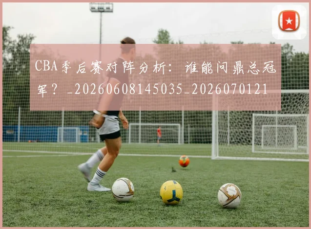CBA季后赛对阵分析：谁能问鼎总冠军？_20260608145035_20260701210622