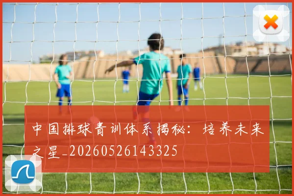 中国排球青训体系揭秘：培养未来之星_20260526143325