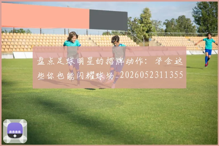盘点足球明星的招牌动作:学会这些你也能闪耀球场_20260523113555_20260708194530