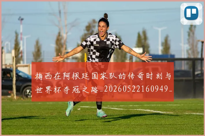 梅西在阿根廷国家队的传奇时刻与世界杯夺冠之路_20260522160949_20260731181007