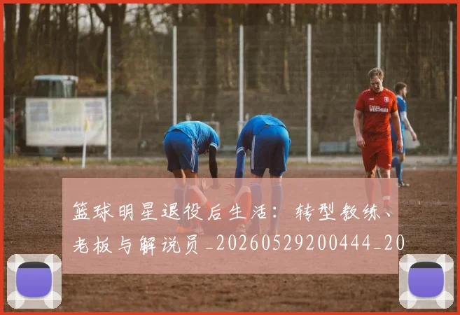 篮球明星退役后生活:转型教练、老板与解说员_20260529200444_20260708200919
