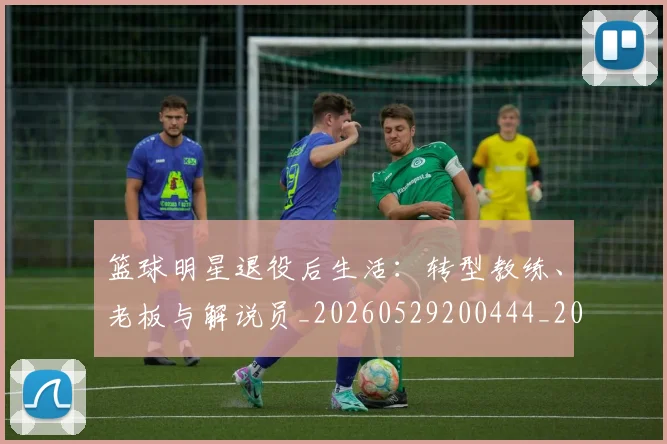 篮球明星退役后生活：转型教练、老板与解说员_20260529200444_20260803142001