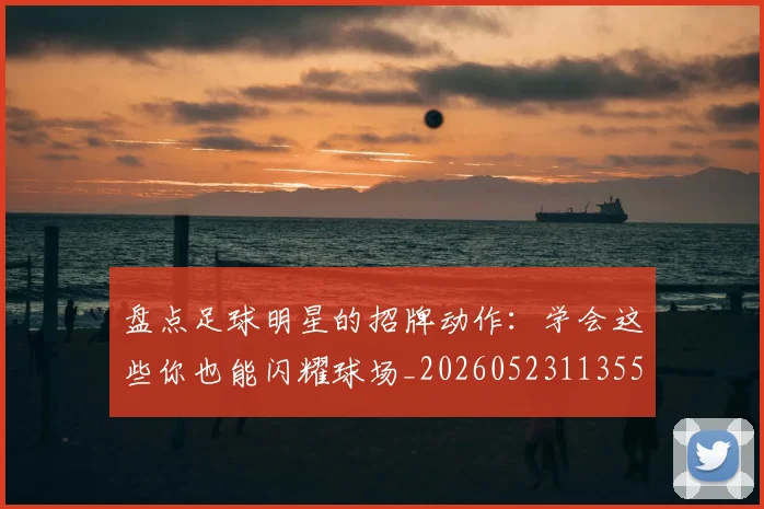 盘点足球明星的招牌动作：学会这些你也能闪耀球场_20260523113555_20260708194530