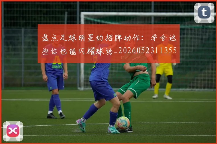 盘点足球明星的招牌动作：学会这些你也能闪耀球场_20260523113555_20260708194530_20260802163921