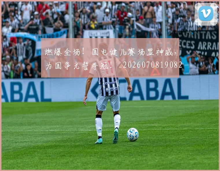 燃爆全场！国电健儿赛场显神威，为国争光誓夺冠！_20260708190828