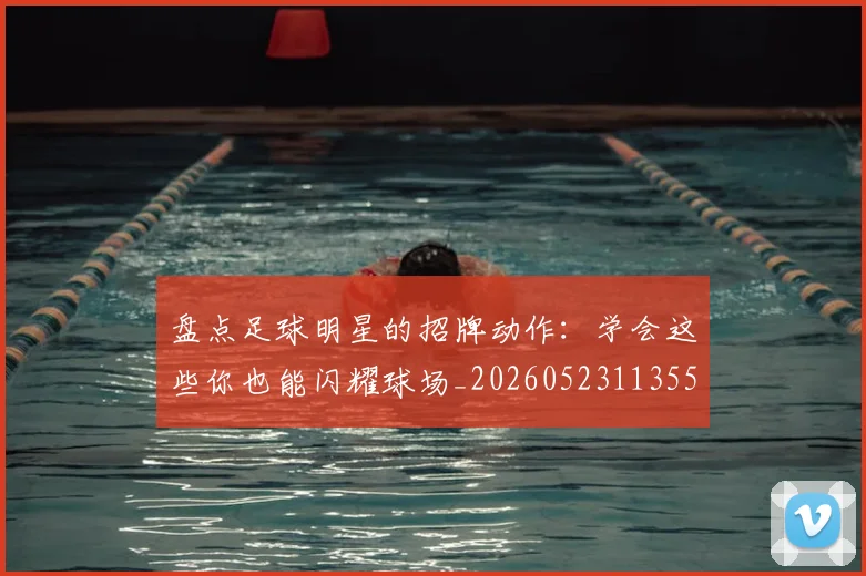 盘点足球明星的招牌动作:学会这些你也能闪耀球场_20260523113555_20260708194530_20260802163921