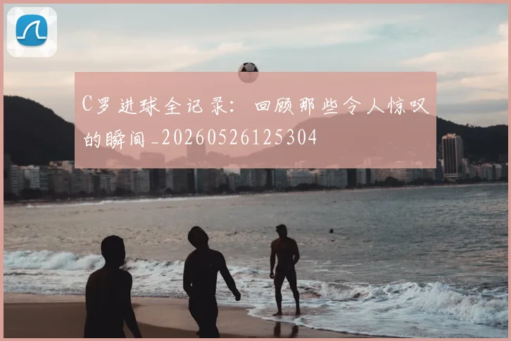C罗进球全记录：回顾那些令人惊叹的瞬间_20260526125304