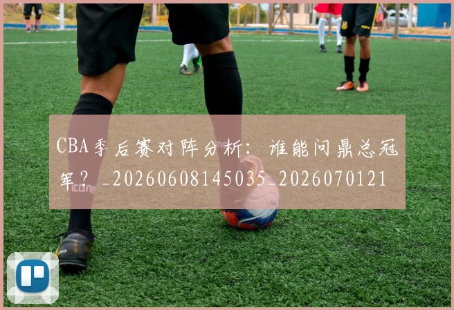 CBA季后赛对阵分析：谁能问鼎总冠军？_20260608145035_20260701210622
