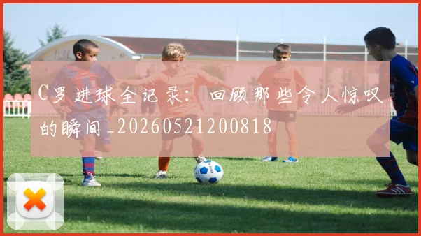 C罗进球全记录：回顾那些令人惊叹的瞬间_20260521200818