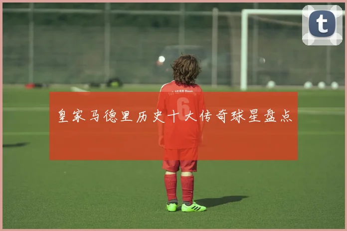 皇家马德里历史十大传奇球星盘点